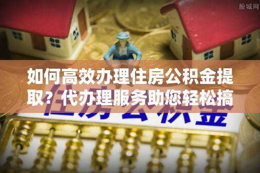 永丰如何高效办理住房公积金提取？代办理服务助您轻松搞定