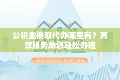 永丰公积金提取代办哪里有？高效服务助您轻松办理