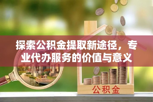 永丰探索公积金提取新途径，专业代办服务的价值与意义