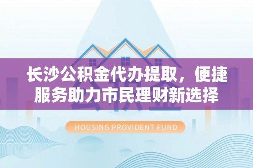 永丰长沙公积金代办提取，便捷服务助力市民理财新选择